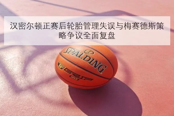 汉密尔顿正赛后轮胎管理失误与梅赛德斯策略争议全面复盘