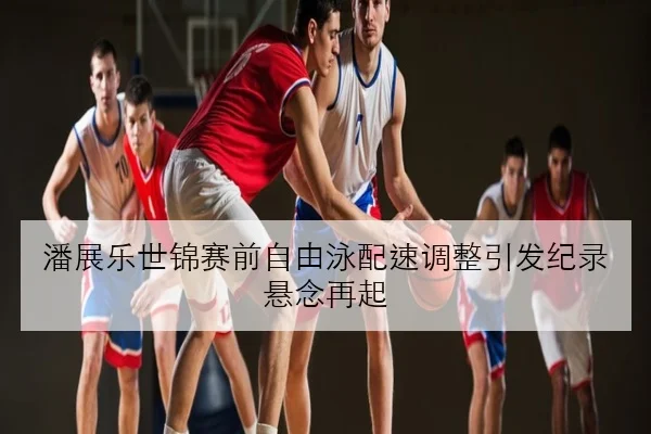 潘展乐世锦赛前自由泳配速调整引发纪录悬念再起