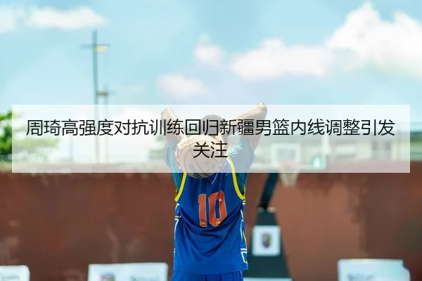 周琦高强度对抗训练回归新疆男篮内线调整引发关注